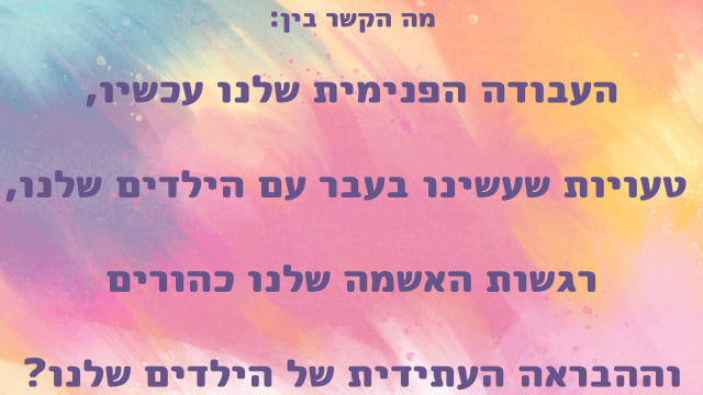 כיתוב על רקע צבעוני
מה הקשר בין
העבודה הפנימית שלנו עכשיו
טעויות שעשינו בעבר עם הילדים שלנו
רגשות האשמה שלנו כהורים
וההבראה העתידית של הילדים שלנו